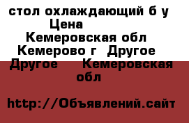 стол охлаждающий б/у › Цена ­ 20 000 - Кемеровская обл., Кемерово г. Другое » Другое   . Кемеровская обл.